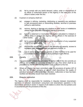 (d)    fail to comply with any lawful demand, notice, order or requirement of
                    an officer or authorised person of the Agency in the execution of the
                    officer’s duties under this Act.

       (2)   A person or company shall not -

             (a)    engage in refining, marketing, distributing or operating any petroleum
                    or gas processing plant or transmitting facilities, terminal or premises
                    without a valid licence;

             (b)    remove, destroy or damage any pipeline or other works or installations
                    utilised for the purpose of supplying petroleum products;

             (c)    furnish a statement or incomplete information calculated to mislead or
                    wilfully delay or obstruct the Agency and its officers in the exercise of
                    their duties;

             (d)    fail to cooperate with the Agency in its investigation of any suspected
                    crime or corrupt practice;

             (e)    discriminate among third parties in the allocation of capacity, access to
                    regulated open access facilities and payment of tariffs; or

             (f)    use or permit its pipelines, equipment, or other facilities to be used for
                    or in relation to the commission of any criminal or civil offence.

228.         Penalty

       (1)   Any person who violates the provisions of section 226 of this Act commits an
             offence and is liable on conviction to payment of a fine which shall be as
             prescribed by the Minister in a regulation made pursuant to this Act.

       (2)   Where an offence has been committed under the provisions of section 227 of
             this Act, the affected company or person shall discontinue the supply of
             petroleum products until any damage, alteration, malfunction or loss has been
             rectified and all safety issues have been resolved.

229.         Dispute resolution

       The Agency shall be responsible for mediating in disputes between downstream
       operators or between downstream consumers and downstream operators in the
       downstream petroleum sector in respect of all matters to which this Act pertains and
       in accordance with the provisions of this Act.




                                                                                          120
 