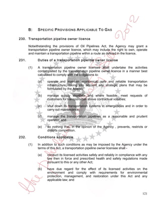 B:    S PECIFIC P ROVISIONS A PPLICABLE T O G AS

230. Transportation pipeline owner licence

       Notwithstanding the provisions of Oil Pipelines Act, the Agency may grant a
       transportation pipeline owner licence, which may include the right to own, operate
       and maintain a transportation pipeline within a route as defined in the licence.

231.         Duties of a transportation pipeline owner license

       (1)   A transportation pipeline owner licensee shall undertake the activities
             contemplated by the transportation pipeline owner licence in a manner best
             calculated to comply with the obligations to:

             (a)    operate and maintain economical, safe and reliable transportation
                    infrastructure, taking into account any strategic plans that may be
                    formulated by the Agency;

             (b)    manage supply shortfalls and where feasible, meet requests of
                    customers for transportation above contractual volumes;

             (c)    shut down its transportation systems in emergencies and in order to
                    carry out maintenance;

             (d)    manage the transportation pipelines as a reasonable and prudent
                    operator; and

             (e)    do nothing that, in the opinion of the Agency , prevents, restricts or
                    distorts competition.

232.         Conditions applicable

       (1)   In addition to such conditions as may be imposed by the Agency under the
             terms of this Act, a transportation pipeline owner licensee shall -

             (a)    conduct its licensed activities safely and reliably in compliance with any
                    law then in force and prescribed health and safety regulations made
                    pursuant to this or any other Act;

             (b)    have due regard for the effect of its licensed activities on the
                    environment and comply with requirements for environmental
                    protection, management, and restoration under this Act and any
                    applicable law; and



                                                                                          121
 