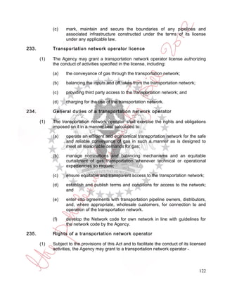 (c)    mark, maintain and secure the boundaries of any pipelines and
                    associated infrastructure constructed under the terms of its license
                    under any applicable law.

233.         Transportation network operator licence

       (1)   The Agency may grant a transportation network operator license authorizing
             the conduct of activities specified in the license, including:

             (a)    the conveyance of gas through the transportation network;

             (b)    balancing the inputs and off takes from the transportation network;

             (c)    providing third party access to the transportation network; and

             (d)    charging for the use of the transportation network.

234.         General duties of a transportation network operator

       (1)   The transportation network operator shall exercise the rights and obligations
             imposed on it in a manner best calculated to:

             (a)    operate an efficient and economical transportation network for the safe
                    and reliable conveyance of gas in such a manner as is designed to
                    meet all reasonable demands for gas;

             (b)    manage nominations and balancing mechanisms and an equitable
                    curtailment of gas transportation whenever technical or operational
                    expediencies so require;

             (c)    ensure equitable and transparent access to the transportation network;

             (d)    establish and publish terms and conditions for access to the network;
                    and

             (e)    enter into agreements with transportation pipeline owners, distributors,
                    and, where appropriate, wholesale customers, for connection to and
                    operation of the transportation network.

             (f)    develop the Network code for own network in line with guidelines for
                    the network code by the Agency.

235.         Rights of a transportation network operator

       (1)   Subject to the provisions of this Act and to facilitate the conduct of its licensed
             activities, the Agency may grant to a transportation network operator -



                                                                                            122
 