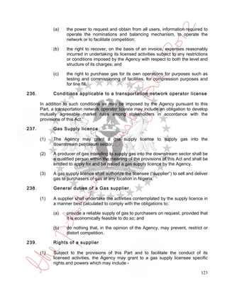 (a)    the power to request and obtain from all users, information required to
                    operate the nominations and balancing mechanism, to operate the
                    network or to facilitate competition;

             (b)    the right to recover, on the basis of an invoice, expenses reasonably
                    incurred in undertaking its licensed activities subject to any restrictions
                    or conditions imposed by the Agency with respect to both the level and
                    structure of its charges; and

             (c)    the right to purchase gas for its own operations for purposes such as
                    testing and commissioning of facilities, for compression purposes and
                    for line fill.

236.         Conditions applicable to a transportation network operator license

       In addition to such conditions as may be imposed by the Agency pursuant to this
       Part, a transportation network operator licence may include an obligation to develop
       mutually agreeable market rules among stakeholders in accordance with the
       provisions of this Act.

237.         Gas Supply licence

       (1)   The Agency may grant a gas supply licence to supply gas into the
             downstream petroleum sector.

       (2)   A producer of gas intending to supply gas into the downstream sector shall be
             a qualified person within the meaning of the provisions of this Act and shall be
             entitled to apply for and be issued a gas supply licence by the Agency.

       (3)   A gas supply licence shall authorize the licensee (“supplier”) to sell and deliver
             gas to purchasers of gas at any location in Nigeria.

238.         General duties of a Gas supplier

       (1)   A supplier shall undertake the activities contemplated by the supply licence in
             a manner best calculated to comply with the obligations to:

             (a)    provide a reliable supply of gas to purchasers on request, provided that
                    it is economically feasible to do so; and

             (b)    do nothing that, in the opinion of the Agency, may prevent, restrict or
                    distort competition.

239.         Rights of a supplier

       (1)   Subject to the provisions of this Part and to facilitate the conduct of its
             licensed activities, the Agency may grant to a gas supply licensee specific
             rights and powers which may include -

                                                                                           123
 