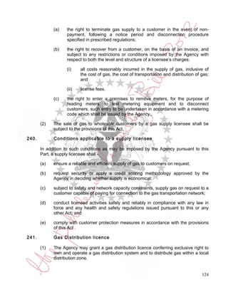 (a)   the right to terminate gas supply to a customer in the event of non-
                   payment, following a notice period and disconnection procedure
                   specified in prescribed regulations;

             (b)   the right to recover from a customer, on the basis of an invoice, and
                   subject to any restrictions or conditions imposed by the Agency with
                   respect to both the level and structure of a licensee’s charges:

                   (i)    all costs reasonably incurred in the supply of gas, inclusive of
                          the cost of gas, the cost of transportation and distribution of gas;
                          and

                   (ii)   license fees.

             (c)   the right to enter a premises to remove meters, for the purpose of
                   reading meters, to test metering equipment and to disconnect
                   customers, such entry to be undertaken in accordance with a metering
                   code which shall be issued by the Agency..

       (2)   The sale of gas to wholesale customers by a gas supply licensee shall be
             subject to the provisions of this Act.

240.         Conditions applicable to a supply licensee

       In addition to such conditions as may be imposed by the Agency pursuant to this
       Part, a supply licensee shall -

       (a)   ensure a reliable and efficient supply of gas to customers on request;

       (b)   request security or apply a credit scoring methodology approved by the
             Agency in deciding whether supply is economical;

       (c)   subject to safety and network capacity constraints, supply gas on request to a
             customer capable of paying for connection to the gas transportation network;

       (d)   conduct licensed activities safely and reliably in compliance with any law in
             force and any health and safety regulations issued pursuant to this or any
             other Act; and

       (e)   comply with customer protection measures in accordance with the provisions
             of this Act .

241.         Gas Distribution licence

       (1)   The Agency may grant a gas distribution licence conferring exclusive right to
             own and operate a gas distribution system and to distribute gas within a local
             distribution zone.


                                                                                          124
 