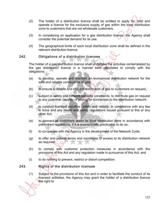 (2)   The holder of a distribution licence shall be entitled to apply for, hold and
             operate a licence for the exclusive supply of gas within the local distribution
             zone to customers that are not wholesale customers.

       (3)   In considering an application for a gas distribution licence, the Agency shall
             consider the potential demand for its use.

       (4)   The geographical limits of each local distribution zone shall be defined in the
             relevant distribution licence.

242.         Obligations of a distribution licensee

       The holder of a gas distribution licence shall undertake the activities contemplated by
       the gas distribution licence in a manner best calculated to comply with the
       obligations:

       (a)   to develop, operate and maintain an economical distribution network for the
             safe and reliable conveyance of gas;

       (b)   to ensure a reliable and efficient distribution of gas to customers on request,;

       (c)   subject to safety and network capacity constraints, to distribute gas on request
             to any customer capable of paying for connection to the distribution network;

       (d)   to conduct licensed activities safely and reliably, in compliance with any law
             in force and any health and safety regulations issued pursuant to this or any
             other Act;

       (e)   to connect all customers within its local distribution zone in accordance with
             prescribed regulations, if it is economically practicable to do so;

       (f)   to co-operate with the Agency in the development of the Network Code;

       (g)   to offer and publish terms and conditions of access to its distribution network
             as required;

       (h)   to comply with customer protection measures in accordance with the
             provisions of this Act and any regulation made in pursuance of this Act; and

       (i)   to do nothing to prevent, restrict or distort competition.

243.         Rights of the distribution licensee

       (1)   Subject to the provisions of this Act and in order to facilitate the conduct of its
             licensed activities, the Agency may grant the holder of a distribution licence
             the right to:



                                                                                            125
 
