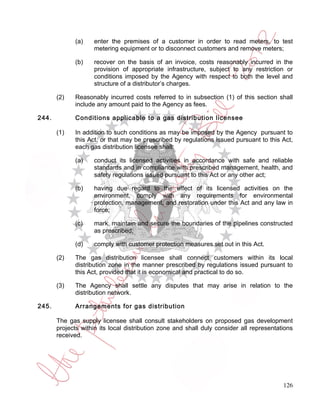 (a)    enter the premises of a customer in order to read meters, to test
                    metering equipment or to disconnect customers and remove meters;

             (b)    recover on the basis of an invoice, costs reasonably incurred in the
                    provision of appropriate infrastructure, subject to any restriction or
                    conditions imposed by the Agency with respect to both the level and
                    structure of a distributor’s charges.

       (2)   Reasonably incurred costs referred to in subsection (1) of this section shall
             include any amount paid to the Agency as fees.

244.         Conditions applicable to a gas distribution licensee

       (1)   In addition to such conditions as may be imposed by the Agency pursuant to
             this Act, or that may be prescribed by regulations issued pursuant to this Act,
             each gas distribution licensee shall:

             (a)    conduct its licensed activities in accordance with safe and reliable
                    standards and in compliance with prescribed management, health, and
                    safety regulations issued pursuant to this Act or any other act;

             (b)    having due regard to the effect of its licensed activities on the
                    environment, comply with any requirements for environmental
                    protection, management, and restoration under this Act and any law in
                    force;

             (c)    mark, maintain and secure the boundaries of the pipelines constructed
                    as prescribed;

             (d)    comply with customer protection measures set out in this Act.

       (2)   The gas distribution licensee shall connect customers within its local
             distribution zone in the manner prescribed by regulations issued pursuant to
             this Act, provided that it is economical and practical to do so.

       (3)   The Agency shall settle any disputes that may arise in relation to the
             distribution network.

245.         Arrangements for gas distribution

       The gas supply licensee shall consult stakeholders on proposed gas development
       projects within its local distribution zone and shall duly consider all representations
       received.




                                                                                          126
 