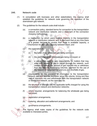 246.         Network code

       (1)   In consultation with licensees and other stakeholders, the Agency shall
             establish the guidelines for network code governing the operation of the
             downstream gas network.

       (2)   The guidelines for the network code shall include -

             (a)   a connection policy, standard terms for connection to the transportation
                   network and distribution network, and a statement of the connection
                   charging methodology;

             (b)   a mechanism by which users reserve capacity in the transportation
                   network or distribution network, and, in the event that at any time there
                   is a greater demand for access than there is available capacity, a
                   mechanism for allocating capacity between users; and

             (c)   the nomination of:

                   (i)     the seller of the wholesale gas being conveyed;

                   (ii)    the purchaser of the wholesale gas being conveyed; or

                   (iii)   a willing third party to take responsibility for matters that may
                           arise with respect to gas in transit through the network, such
                           matters to include the amount of gas injected into or withdrawn
                           from the network, nominating volumes, payment for the use of
                           the network and payment for overruns and shortfalls of gas;

             (d)   requirements for the provision of information to the transportation
                   network operator and the distributor about the volume, timing and flow
                   rate of injections into and withdrawals from the transportation network
                   or distribution network, as the case may be;

             (e)   the structure of charges and the applicable tariffs charged for using the
                   transportation network and distribution networks;

             (f)   where required, arrangements for balancing the wholesale gas being
                   conveyed;

             (g)   registration arrangements;

             (h)   metering, allocation and settlement arrangements; and

             (i)   governance arrangements.

       (3)   The Agency shall make copies of the guidelines for the network code
             available to interested parties.

                                                                                        127
 