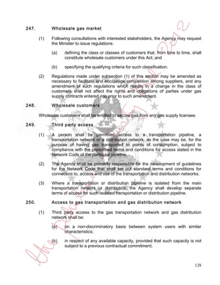 247.         Wholesale gas market

       (1)   Following consultations with interested stakeholders, the Agency may request
             the Minister to issue regulations:

             (a)    defining the class or classes of customers that, from time to time, shall
                    constitute wholesale customers under this Act; and

             (b)    specifying the qualifying criteria for such classification.

       (2)   Regulations made under subsection (1) of this section may be amended as
             necessary to facilitate and encourage competition among suppliers, and any
             amendment of such regulations which results in a change in the class of
             customers shall not affect the rights and obligations of parties under gas
             supply contracts entered into prior to such amendment.

248.         Wholesale customers

       Wholesale customers shall be entitled to secure gas from any gas supply licensee.

249.         Third party access

       (1)   A person shall be permitted access to a transportation pipeline, a
             transportation network or a distribution network, as the case may be, for the
             purpose of having gas transported to points of consumption, subject to
             compliance with the prescribed terms and conditions for access stated in the
             Network Code of the particular pipeline.

       (2)   The Agency shall be primarily responsible for the development of guidelines
             for the Network Code that shall set out standard terms and conditions for
             connection to, access and use of the transportation and distribution networks.

       (3)   Where a transportation or distribution pipeline is isolated from the main
             transportation network or distribution, the Agency shall develop separate
             terms of access for such isolated transportation or distribution pipeline.

250.         Access to gas transportation and gas distribution network

       (1)   Third party access to the gas transportation network and gas distribution
             network shall be:

             (a)    on a non-discriminatory basis between system users with similar
                    characteristics;

             (b)    in respect of any available capacity, provided that such capacity is not
                    subject to a previous contractual commitment;



                                                                                         128
 