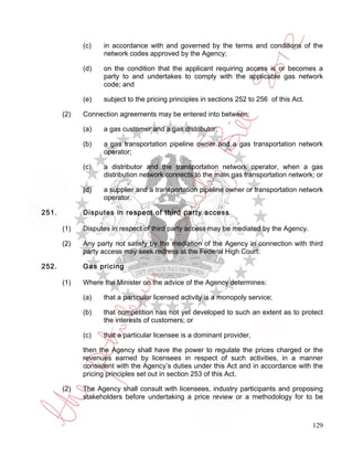 (c)   in accordance with and governed by the terms and conditions of the
                   network codes approved by the Agency;

             (d)   on the condition that the applicant requiring access is or becomes a
                   party to and undertakes to comply with the applicable gas network
                   code; and

             (e)   subject to the pricing principles in sections 252 to 256 of this Act.

       (2)   Connection agreements may be entered into between:

             (a)   a gas customer and a gas distributor;

             (b)   a gas transportation pipeline owner and a gas transportation network
                   operator;

             (c)   a distributor and the transportation network operator, when a gas
                   distribution network connects to the main gas transportation network; or

             (d)   a supplier and a transportation pipeline owner or transportation network
                   operator.

251.         Disputes in respect of third party access

       (1)   Disputes in respect of third party access may be mediated by the Agency.

       (2)   Any party not satisfy by the mediation of the Agency in connection with third
             party access may seek redress at the Federal High Court.

252.         Gas pricing

       (1)   Where the Minister on the advice of the Agency determines:

             (a)   that a particular licensed activity is a monopoly service;

             (b)   that competition has not yet developed to such an extent as to protect
                   the interests of customers; or

             (c)   that a particular licensee is a dominant provider,

             then the Agency shall have the power to regulate the prices charged or the
             revenues earned by licensees in respect of such activities, in a manner
             consistent with the Agency’s duties under this Act and in accordance with the
             pricing principles set out in section 253 of this Act.

       (2)   The Agency shall consult with licensees, industry participants and proposing
             stakeholders before undertaking a price review or a methodology for to be



                                                                                           129
 