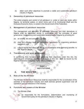 (k)         attain such other objectives to promote a viable and sustainable petroleum
                  industry in Nigeria.

2.   Ownership of petroleum resources

     The entire property and control of all petroleum in, under or upon any lands within
     Nigeria, its territorial waters, or which forms part of its Continental Shelf and the
     Exclusive Economic Zone, is vested in the Government of the Federation.

3.   Management of petroleum resources

     The management and allocation of petroleum resources and their derivatives in
     Nigeria shall be conducted strictly in accordance with the principles of good
     governance, transparency and sustainable development of Nigeria by providing for-

     (a)    an orderly, fair and competitive system;

     (b)    clear and effective legal and institutional frameworks for organising petroleum
            operations; and

     (c)    a fiscal regime that offers fair returns on investments while optimising benefits to
            the Nigerian people.

4.   Transparency and good governance

     In performing their functions and achieving their objectives under this Act, the
     agencies and companies established pursuant to this Act shall be bound by the
     Nigerian Extractive Industries Transparency Initiative Act.


                                           PART II
                                        INSTITUTIONS

      A.           THE MINISTER
5.   Role of the the Minister

     The Minister of Petroleum Resources shall be responsible for the co-ordination of the
     activities of the petroleum industry and shall exercise general supervision over all
     operations and all institutions in the industry.

6.   Functions and powers of the Minister

     (1)    The Minister shall-

            (a)     be responsible for the formulation, determination and monitoring of
                    Government policy for the petroleum industry in Nigeria;

                                                                                             13
 