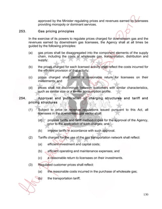 approved by the Minister regulating prices and revenues earned by licensees
             providing monopoly or dominant services.

253.         Gas pricing principles

       In the exercise of its powers to regulate prices charged for downstream gas and the
       revenues earned by downstream gas licensees, the Agency shall at all times be
       guided by the following principles:

       (a)   gas prices shall be disaggregated into the component elements of the supply
             chain, including the costs of wholesale gas, transportation, distribution and
             supply;

       (b)   the prices charged for each licensed activity shall reflect the costs incurred for
             the efficient provision of that activity;

       (c)   prices charged shall permit a reasonable return for licensees on their
             investments; and

       (d)   prices shall not discriminate between customers with similar characteristics,
             such as similar size or a similar consumption profile.

254.         Approval and publication of charging structures and tariff and
       pricing structures

       (1)   Subject to price or revenue regulations issued pursuant to this Act, all
             licensees in the downstream gas sector shall:

             (a)    propose tariffs and tariff methodologies for the approval of the Agency,
                    prior to the application of such charges; and

             (b)    impose tariffs in accordance with such approval.

       (2)   Tariffs charged for the use of the gas transportation network shall reflect:

             (a)    efficient investment and capital costs;

             (b)    efficient operating and maintenance expenses; and

             (c)    a reasonable return to licensees on their investments.

       (3)   Regulated customer prices shall reflect:

             (a)    the reasonable costs incurred in the purchase of wholesale gas;

             (b)    the transportation tariff;




                                                                                            130
 
