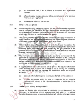 (c)    the distribution tariff, if the customer is connected to a distribution
                    network;

             (d)    efficient supply charges covering billing, metering and other services
                    relating to gas supply; and

             (e)    a reasonable return for the supplier.

255.         Wholesale gas prices

       (1)   Wholesale gas supply between a supplier and a customer shall be negotiated
             directly between the parties on an arm’s length basis and the gas transfer
             price between an upstream gas producer and a downstream gas purchaser
             shall reflect the costs of transfer between the parties.

       (2)   The Agency shall have power to monitor wholesale gas supply transactions in
             order to ensure that the transfer price between the wholesale gas supplier and
             customer is undertaken on a transparent arms length basis.

       (3)   Within fourteen days of the conclusion of a wholesale gas transaction, the
             supplier shall provide the Agency with information relating to the transaction
             including, where applicable, the cost incurred by the gas producer in the
             production and supply of the gas and all other information relevant to the price
             at which the gas is sold.

       (4)   The information provided to the Agency by the supplier in compliance with the
             provisions of subsection (3) of this section shall be classified by the Agency as
             confidential information and may not be disclosed to any person or institution,
             except the Service, for a period of five years commencing from the date of the
             submission of the information to the Agency.

       (5)   If supplier without reasonable excuse fails to provide the required information
             within fourteen days, supplier will be liable to pay a penalty not exceeding
             N1,000,000 per day until he provides the information where the supplier
             knowingly -

             (a)    conceals information required under subsection (3) of this section; or

             (b)    provides information which is false or misleading in any material
                    particular with respect to the information required in subsection (3) of
                    this section.

256.         Transitional pricing arrangements

       (1)   Where the Agency finds it imperative, a transitional pricing plan setting out
             temporary or transitional pricing arrangements that allow for a gradual
             transition towards pricing arrangements that comply with the pricing principles


                                                                                          131
 