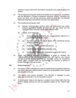 outlined in section 253 of this Act shall be introduced and implemented by the
             Agency.

       (2)   The transitional pricing plan shall be formulated by the Agency in consultation
             with the Ministers in charge of petroleum resources, finance, industries and
             power and steel, and with gas producers, electricity producers, the National
             Electricity Regulatory Commission and other key stakeholders.

       (3)   The transitional pricing plan shall:

             (a)    address cross-subsidies existing within the downstream gas sector
                    between customers, classes of customers, the gas sector and the
                    power and other industrial sectors at the effective date;

             (b)    include, such matters as:

                    (i)     arrangements for eradicating the cross-subsidies referred to in
                            subsection (3) (a) of this section;

                    (ii)    the prescription of the period during which transitional pricing
                            arrangements will apply;

                    (iii)   implications for other parties and sectors;

                    (iv)    actions required to implement the plan; and

                    (v)     identification of the parties responsible for particular actions.

       (4)   Where the Agency considers it necessary in order to facilitate the
             implementation of the transitional pricing plan, the Agency may impose
             special temporary licence conditions on licensees during the transitional
             period, which conditions shall not disadvantage any licensee in relation to
             another licensee of the same class.

257.         Determinations

       (1)   The Agency shall investigate any case of suspected anti-competitive behaviour
             and make necessary determinations thereon as contemplated under sections
             262 and 263 of this Act.

       (2)   The Agency may impose penalties if the licensee is adjudged to have
             conducted its activities in a non-competitive manner.

       (3)   A determination made by the Agency in respect of any matter within this Part
             shall be legally binding and may be appealed against at the Federal High
             Court.




                                                                                                132
 