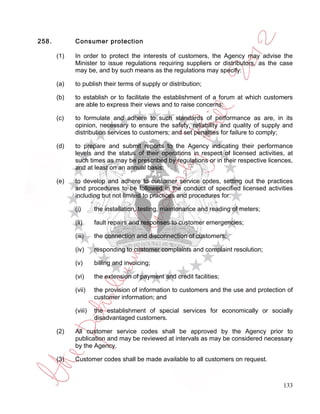 258.         Consumer protection

       (1)   In order to protect the interests of customers, the Agency may advise the
             Minister to issue regulations requiring suppliers or distributors, as the case
             may be, and by such means as the regulations may specify:

       (a)   to publish their terms of supply or distribution;

       (b)   to establish or to facilitate the establishment of a forum at which customers
             are able to express their views and to raise concerns;

       (c)   to formulate and adhere to such standards of performance as are, in its
             opinion, necessary to ensure the safety, reliability and quality of supply and
             distribution services to customers; and set penalties for failure to comply;

       (d)   to prepare and submit reports to the Agency indicating their performance
             levels and the status of their operations in respect of licensed activities, at
             such times as may be prescribed by regulations or in their respective licences,
             and at least on an annual basis;

       (e)   to develop and adhere to customer service codes, setting out the practices
             and procedures to be followed in the conduct of specified licensed activities
             including but not limited to practices and procedures for:

             (i)      the installation, testing, maintenance and reading of meters;

             (ii)     fault repairs and responses to customer emergencies;

             (iii)    the connection and disconnection of customers;

             (iv)     responding to customer complaints and complaint resolution;

             (v)      billing and invoicing;

             (vi)     the extension of payment and credit facilities;

             (vii)    the provision of information to customers and the use and protection of
                      customer information; and

             (viii)   the establishment of special services for economically or socially
                      disadvantaged customers.

       (2)   All customer service codes shall be approved by the Agency prior to
             publication and may be reviewed at intervals as may be considered necessary
             by the Agency.

       (3)   Customer codes shall be made available to all customers on request.



                                                                                         133
 