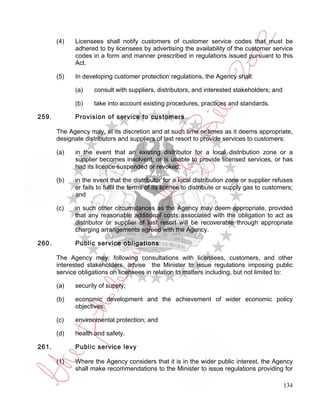 (4)   Licensees shall notify customers of customer service codes that must be
             adhered to by licensees by advertising the availability of the customer service
             codes in a form and manner prescribed in regulations issued pursuant to this
             Act.

       (5)   In developing customer protection regulations, the Agency shall:

             (a)    consult with suppliers, distributors, and interested stakeholders; and

             (b)    take into account existing procedures, practices and standards.

259.         Provision of service to customers

       The Agency may, at its discretion and at such time or times as it deems appropriate,
       designate distributors and suppliers of last resort to provide services to customers:

       (a)   in the event that an existing distributor for a local distribution zone or a
             supplier becomes insolvent, or is unable to provide licensed services, or has
             had its licence suspended or revoked;

       (b)   in the event that the distributor for a local distribution zone or supplier refuses
             or fails to fulfil the terms of its licence to distribute or supply gas to customers;
             and

       (c)   in such other circumstances as the Agency may deem appropriate, provided
             that any reasonable additional costs associated with the obligation to act as
             distributor or supplier of last resort will be recoverable through appropriate
             charging arrangements agreed with the Agency.

260.         Public service obligations

       The Agency may, following consultations with licensees, customers, and other
       interested stakeholders, advise the Minister to issue regulations imposing public
       service obligations on licensees in relation to matters including, but not limited to:

       (a)   security of supply;

       (b)   economic development and the achievement of wider economic policy
             objectives;

       (c)   environmental protection; and

       (d)   health and safety.

261.         Public service levy

       (1)   Where the Agency considers that it is in the wider public interest, the Agency
             shall make recommendations to the Minister to issue regulations providing for

                                                                                              134
 