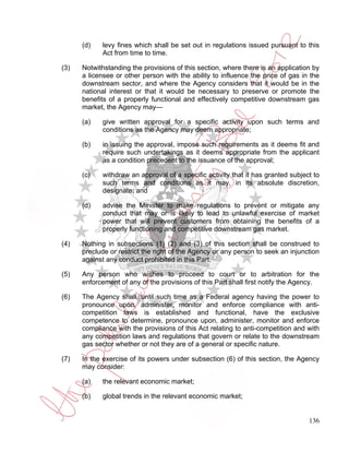 (d)   levy fines which shall be set out in regulations issued pursuant to this
            Act from time to time.

(3)   Notwithstanding the provisions of this section, where there is an application by
      a licensee or other person with the ability to influence the price of gas in the
      downstream sector, and where the Agency considers that it would be in the
      national interest or that it would be necessary to preserve or promote the
      benefits of a properly functional and effectively competitive downstream gas
      market, the Agency may—

      (a)   give written approval for a specific activity upon such terms and
            conditions as the Agency may deem appropriate;

      (b)   in issuing the approval, impose such requirements as it deems fit and
            require such undertakings as it deems appropriate from the applicant
            as a condition precedent to the issuance of the approval;

      (c)   withdraw an approval of a specific activity that it has granted subject to
            such terms and conditions as it may, in its absolute discretion,
            designate; and

      (d)   advise the Minister to make regulations to prevent or mitigate any
            conduct that may or is likely to lead to unlawful exercise of market
            power that will prevent customers from obtaining the benefits of a
            properly functioning and competitive downstream gas market.

(4)   Nothing in subsections (1) (2) and (3) of this section shall be construed to
      preclude or restrict the right of the Agency or any person to seek an injunction
      against any conduct prohibited in this Part.

(5)   Any person who wishes to proceed to court or to arbitration for the
      enforcement of any of the provisions of this Part shall first notify the Agency.

(6)   The Agency shall, until such time as a Federal agency having the power to
      pronounce upon, administer, monitor and enforce compliance with anti-
      competition laws is established and functional, have the exclusive
      competence to determine, pronounce upon, administer, monitor and enforce
      compliance with the provisions of this Act relating to anti-competition and with
      any competition laws and regulations that govern or relate to the downstream
      gas sector whether or not they are of a general or specific nature.

(7)   In the exercise of its powers under subsection (6) of this section, the Agency
      may consider:

      (a)   the relevant economic market;

      (b)   global trends in the relevant economic market;


                                                                                  136
 