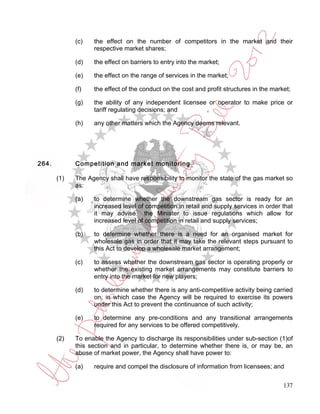 (c)   the effect on the number of competitors in the market and their
                   respective market shares;

             (d)   the effect on barriers to entry into the market;

             (e)   the effect on the range of services in the market;

             (f)   the effect of the conduct on the cost and profit structures in the market;

             (g)   the ability of any independent licensee or operator to make price or
                   tariff regulating decisions; and

             (h)   any other matters which the Agency deems relevant.




264.         Competition and market monitoring

       (1)   The Agency shall have responsibility to monitor the state of the gas market so
             as:

             (a)   to determine whether the downstream gas sector is ready for an
                   increased level of competition in retail and supply services in order that
                   it may advise the Minister to issue regulations which allow for
                   increased level of competition in retail and supply services;

             (b)   to determine whether there is a need for an organised market for
                   wholesale gas in order that it may take the relevant steps pursuant to
                   this Act to develop a wholesale market arrangement;

             (c)   to assess whether the downstream gas sector is operating properly or
                   whether the existing market arrangements may constitute barriers to
                   entry into the market for new players;

             (d)   to determine whether there is any anti-competitive activity being carried
                   on, in which case the Agency will be required to exercise its powers
                   under this Act to prevent the continuance of such activity;

             (e)   to determine any pre-conditions and any transitional arrangements
                   required for any services to be offered competitively.

       (2)   To enable the Agency to discharge its responsibilities under sub-section (1)of
             this section and in particular, to determine whether there is, or may be, an
             abuse of market power, the Agency shall have power to:

             (a)   require and compel the disclosure of information from licensees; and


                                                                                          137
 