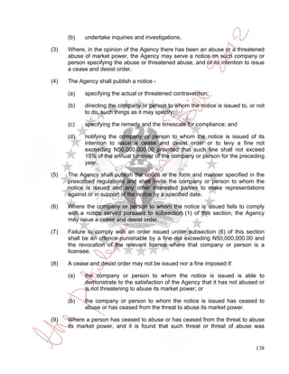 (b)   undertake inquiries and investigations.

(3)   Where, in the opinion of the Agency there has been an abuse or a threatened
      abuse of market power, the Agency may serve a notice on such company or
      person specifying the abuse or threatened abuse, and of its intention to issue
      a cease and desist order.

(4)   The Agency shall publish a notice -

      (a)   specifying the actual or threatened contravention;

      (b)   directing the company or person to whom the notice is issued to, or not
            to do, such things as it may specify;

      (c)   specifying the remedy and the timescale for compliance; and

      (d)   notifying the company or person to whom the notice is issued of its
            intention to issue a cease and desist order or to levy a fine not
            exceeding N50,000,000.00 provided that such fine shall not exceed
            10% of the annual turnover of the company or person for the preceding
            year.

(5)   The Agency shall publish the notice in the form and manner specified in the
      prescribed regulations and shall invite the company or person to whom the
      notice is issued and any other interested parties to make representations
      against or in support of the notice by a specified date.

(6)   Where the company or person to whom the notice is issued fails to comply
      with a notice served pursuant to subsection (1) of this section, the Agency
      may issue a cease and desist order.

(7)   Failure to comply with an order issued under subsection (6) of this section
      shall be an offence punishable by a fine not exceeding N50,000,000.00 and
      the revocation of the relevant licence where that company or person is a
      licensee.

(8)   A cease and desist order may not be issued nor a fine imposed if:

      (a)   the company or person to whom the notice is issued is able to
            demonstrate to the satisfaction of the Agency that it has not abused or
            is not threatening to abuse its market power; or

      (b)   the company or person to whom the notice is issued has ceased to
            abuse or has ceased from the threat to abuse its market power.

(9)   Where a person has ceased to abuse or has ceased from the threat to abuse
      its market power, and it is found that such threat or threat of abuse was


                                                                                138
 