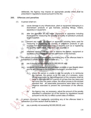 deliberate, the Agency may impose an appropriate penalty which shall be
             prescribed in regulations issued pursuant to this Act.

265.    Offences and penalties

       (1)   A person shall not -

             (a)   cause damage to any infrastructure, plant or equipment belonging to a
                   downstream products or gas licensee, including fittings, meters,
                   apparatus or equipment;

             (b)   alter the operation of any meter, equipment or apparatus including
                   those used for measuring the quantity or quality of petroleum products
                   or gas supplied;

             (c)   prevent any meter, equipment or apparatus including items used for
                   measuring or registering the quantity of petroleum products or gas
                   supplied from functioning accurately or properly such as or registering
                   the quantity of petroleum products or gas supplied; or

             (d)   otherwise destroy, interfere with or remove the meters, equipment or
                   apparatus of a licensee without the permission of the licensee.

       (2)   Any person convicted for intentionally committing any of the offences listed in
             subsection (1) of this section shall be liable to—

             (a)   pay a penalty not exceeding N100,000,000.00; and

             (b)   reimburse the licensee for any petroleum products or gas illegally taken
                   and for any damage to the licensee's equipment, provided that—

                   (i)    where the person is unable to pay the penalty or to reimburse
                          the licensee, the person or, in the case of a company, every
                          officer responsible for the management of the company shall be
                          liable to imprisonment for a period of not less than two years and
                          not more than five years unless, the officer proves to the strictest
                          standard that all reasonable precautions were taken and due
                          diligence exercised to prevent the commission of the offence;
                          and

                   (ii)   the Agency may, as necessary, adjust the amount of the penalty
                          stipulated in subsection (a) of this section by regulations issued
                          pursuant to this Act, to reflect current rates of inflation.

       (3)   A person convicted for negligently committing any of the offences listed in
             subsection (2) of this section shall be liable to:

             (a)   pay a penalty not exceeding N2,000,000.00; and

                                                                                          139
 