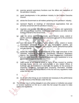(b)   exercise general supervisory functions over the affairs and operations of
            the petroleum industry;

      (c)   report developments in the petroleum industry to the Federal Executive
            Council;

      (d)   advise the Government on all matters pertaining to the petroleum industry;

      (e)   represent Nigeria at meetings of international organisations that are
            primarily concerned with the petroleum industry;

      (f)   negotiate and execute international petroleum treaties and agreements
            with other sovereign countries, international organizations and other similar
            bodies on behalf of the Government;

      (g)   upon the advice of the Inspectorate, grant, amend, renew, extend or
            revoke upstream petroleum licences and leases pursuant to the provisions
            of this Act;

      (h)   upon the advice of the Agency, grant, amend, renew, extend or revoke
            downstream petroleum licences for gas transportation pipeline, gas
            distribution networks, refineries, LNG and GTL plants, petrochemical plants
            and gas exports

      (i)   advise the President on the appointments of the chief executives of the
            Upstream Petroleum Inspectorate, Downstream Petroleum Regulatory
            Agency, the National Oil Company, the Asset Management Corporation
            and any other Government agency or corporate entity established or to be
            established pursuant to this Act;

      (j)   have access at all times to areas or rights of way covered by existing
            licences, leases, permits and authorisations or any related offices or
            buildings, and all installations to which this Act applies, for the purpose of
            inspecting operations conducted and accessing information available
            therein, and enforcing the provisions of this Act and any regulations made
            under this Act; and

      ()

      (k)   do all such other things as are incidental and necessary to the performance
            of the functions of the Minister under this Act.

(2)   The Minister may in writing delegate to any other person or institution any power
      or function conferred on him by or under this Act except the power to make
      orders and regulations.




                                                                                       14
 