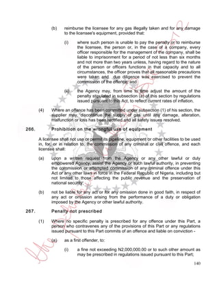 (b)    reimburse the licensee for any gas illegally taken and for any damage
                     to the licensee's equipment, provided that:

                     (i)    where such person is unable to pay the penalty or to reimburse
                            the licensee, the person or, in the case of a company, every
                            officer responsible for the management of the company, shall be
                            liable to imprisonment for a period of not less than six months
                            and not more than two years unless, having regard to the nature
                            of the person or officers functions in that capacity and to all
                            circumstances, the officer proves that all reasonable precautions
                            were taken and due diligence was exercised to prevent the
                            commission of the offence; and

                     (ii)   the Agency may, from time to time adjust the amount of the
                            penalty stipulated in subsection (a) of this section by regulations
                            issued pursuant to this Act, to reflect current rates of inflation.

       (4)    Where an offence has been committed under subsection (1) of his section, the
              supplier may, discontinue the supply of gas until any damage, alteration,
              malfunction or loss has been rectified and all safety issues resolved.

266.          Prohibition on the wrongful use of equipment

       A licensee shall not use or permit its pipeline, equipment or other facilities to be used
       in, for, or in relation to, the commission of any criminal or civil offence, and each
       licensee shall:

       (a)    upon a written request from the Agency or any other lawful or duly
              empowered Agency, assist the Agency or such lawful authority, in preventing
              the commission or attempted commission of any criminal offence under this
              Act or any other laws in force in the Federal Republic of Nigeria, including but
              not limited to those affecting the public revenue and the preservation of
              national security;

       (b)    not be liable for any act or for any omission done in good faith, in respect of
              any act or omission arising from the performance of a duty or obligation
              imposed by the Agency or other lawful authority.

267.          Penalty not prescribed

       (1)    Where no specific penalty is prescribed for any offence under this Part, a
              person who contravenes any of the provisions of this Part or any regulations
              issued pursuant to this Part commits of an offence and liable on conviction -

              (a)    as a first offender, to:

                     (i)    a fine not exceeding N2,000,000.00 or to such other amount as
                            may be prescribed in regulations issued pursuant to this Part;

                                                                                            140
 
