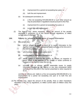 (ii)    imprisonment for a period not exceeding two years; or

                   (iii)   both fine and imprisonment.

             (b)   for subsequent convictions, to:

                   (i)     a fine not exceeding N10,000,000.00 or such other amount as
                           may be prescribed in regulations issued pursuant to this Part;

                   (ii)    imprisonment for a period not exceeding five years; or

                   (iii)   to both fine and imprisonment.

       (2)   The Agency may, where necessary, adjust the amount of the penalty
             stipulated in subsection (1) of this section through regulations, to reflect
             current rates of inflation.

268.         Penalty for refusal to furnish return or supply information

       (1)   Any person who:

             (a)   fails or refuses to furnish a return or to supply information to the
                   Agency or any other duly empowered lawful authority at the time and in
                   the manner prescribed;

             (b)   who furnishes a false or incomplete return;

             (c)   supplies false or incomplete information; or

             (d)   wilfully delays or obstructs the Agency, its officers, an inspector or
                   police officer in the exercise of the powers or duties conferred or
                   imposed on the Agency under this Act; or

             (e)   conceals, fails or refuses, without reasonable cause, to supply
                   information required by the Agency or any duly empowered lawful
                   authority at the time and in the manner prescribed or when required to
                   do so,

             commits an offence and liable to a fine not exceeding N20,000,000.00 or to
             imprisonment for a period not exceeding one year or to both fine and
             imprisonment

  (3) The Minister may, adjust the amount of the penalty, fines or other impositions
       stipulated in this Act by regulations, to reflect current rates of inflation every five
       years.




                                                                                          141
 