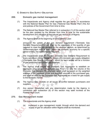C: D OMESTIC G AS S UPPLY O BLIGATION

269.         Domestic gas market management

       (1)   The Inspectorate and Agency shall regulate the gas sector, in accordance
             with the National Master Plan for Gas (“National Gas Master Plan”) this Act
             and policies of the Government from time to time.

       (2)   The National Gas Master Plan referred to in subsection (1) of this section shall
             be the plan updated by the Minister from time to time for the sustainable
             development and utilization of the natural gas resources of Nigeria.

       (3)   The Agency shall at the beginning of each calendar year:

             announce the update of the gas demand requirement (“Domestic Gas
             Demand Requirement”) which shall be the aggregate of the quantity of gas
             required to meet the gas demand for the strategic sectors, as determined by
             Government from time to time, within the domestic economy for a specific
             period of time, not exceeding twenty years;

       (4)   The Inspectorate shall allocate the Domestic Gas Demand Requirement to
             every petroleum mining lessee by means of a domestic gas supply obligation
             (“Domestic Gas Supply Obligation”), which for each lessee will be a function
             of gas production and proven gas reserves;

       (5)   The Agency shall require the Domestic Gas Aggregator to establish an
             aggregate price for gas (“Aggregate Gas Price”) for only the volume of the
             Domestic Gas Demand Requirement, which shall be based on the weighted
             average of the purchase prices and supplied volumes of the purchased gas,
             and shall be used by the Domestic Gas Aggregator as a basis for gas supply
             to the domestic market.

       (6)   The Agency may mediate on all issues of conflict between purchasers and
             suppliers.

       (7)   Any person dissatisfied with any determination made by the Agency in
             connection with subsection (6) of this section may seek re-dress at the
             Federal High Court.

270.    Gas Management model

       (1)   The Inspectorate and the Agency shall:

             (a)   implement a gas management model, through which the demand and
                    supply of gas for utilization within Nigeria shall be monitored;




                                                                                         142
 