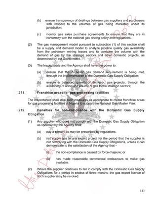 (b)   ensure transparency of dealings between gas suppliers and purchasers
                    with respect to the volumes of gas being marketed under its
                    jurisdiction;

             (c)   monitor gas sales purchase agreements to ensure that they are in
                   conformity with the national gas pricing policy and regulations.

       (2)   The gas management model pursuant to subsection (1) of this section shall
             be a supply and demand model to analyze pipeline quality gas availability
             from the petroleum mining leases and to compare the volume with the
             demand of gas by the strategic sectors and other domestic projects, as
             determined by the Government.

       (3)   The Inspectorate and the Agency shall have the power to:

             (a)    ensure that the domestic gas demand requirement is being met,
                    through the implementation of the Domestic Gas Supply Obligation;

             (b)    ensure a balanced growth of domestic gas projects, through the
                    availability of adequate volume of gas to the strategic sectors;

271.         Franchise areas for gas processing facilities

       The Inspectorate shall take such measures as appropriate to create franchise areas
       for gas processing facilities in Nigeria to support the National Gas Master Plan.

272.        Penalties for non-compliance with the Domestic Gas Supply
       Obligation

       (1)   Any supplier who does not comply with the Domestic Gas Supply Obligation
             as specified by the Agency shall:

             (a)    pay a penalty as may be prescribed by regulations.

             (b)    not supply gas to any export project for the period that the supplier is
                    not complying with the Domestic Gas Supply Obligations, unless it can
                    demonstrate to the satisfaction of the Agency that –

                    (i)    the non-compliance is caused by force-majeure; or

                    (ii)   has made reasonable commercial endeavours to make gas
                           available.

       (2)   Where the supplier continues to fail to comply with the Domestic Gas Supply
             Obligations for a period in excess of three months, the gas export licence of
             such supplier may be revoked.



                                                                                        143
 