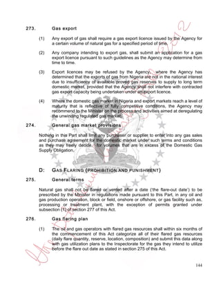 273.         Gas export

       (1)   Any export of gas shall require a gas export licence issued by the Agency for
             a certain volume of natural gas for a specified period of time.

       (2)   Any company intending to export gas, shall submit an application for a gas
             export licence pursuant to such guidelines as the Agency may determine from
             time to time.

       (3)   Export licences may be refused by the Agency, where the Agency has
             determined that the exports of gas from Nigeria are not in the national interest
             due to insufficiency of available proved gas reserves to supply to long term
             domestic market, provided that the Agency shall not interfere with contracted
             gas export capacity being undertaken under an export licence.

       (4)   Where the domestic gas market in Nigeria and export markets reach a level of
             maturity that is reflective of fully competitive conditions, the Agency may
             recommend to the Minister on the process and activities aimed at deregulating
             the unwinding regulated gas market.

274.         General gas market provisions

       Nothing in this Part shall limit any purchaser or supplier to enter into any gas sales
       and purchase agreement for the domestic market under such terms and conditions
       as they may freely decide, for volumes that are in excess of the Domestic Gas
       Supply Obligation.



       D:    G AS F LARING ( PROHIBITION         AND PUNISHM ENT )

275.         General terms

       Natural gas shall not be flared or vented after a date (‘the flare-out date’) to be
       prescribed by the Minister in regulations made pursuant to this Part, in any oil and
       gas production operation, block or field, onshore or offshore, or gas facility such as,
       processing or treatment plant, with the exception of permits granted under
       subsection (1) of section 277 of this Act.

276.         Gas flaring plan

       (1)   The oil and gas operators with flared gas resources shall within six months of
             the commencement of this Act categorize all of their flared gas resources
             (daily flare quantity, reserve, location, composition) and submit this data along
             with gas utilization plans to the Inspectorate for the gas they intend to utilize
             before the flare out date as stated in section 275 of this Act.


                                                                                          144
 