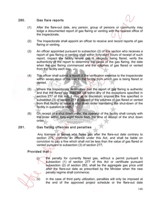 280.         Gas flare reports

       (1)   After the flare-out date, any person, group of persons or community may
             lodge a documented report of gas flaring or venting with the nearest office of
             the Inspectorate.

       (2)   The Inspectorate shall appoint an officer to receive and record reports of gas
             flaring or venting.

       (3)   An officer appointed pursuant to subsection (2) of this section who receives a
             report of gas flaring or venting shall within forty-eight hours of receipt of such
             report, inspect the facility where gas is allegedly being flared, verify the
             authenticity of the report to determine the cause of the gas flaring, the date
             when the gas flaring commenced and the volumes of gas flared or vented
             from the facility each day.

       (4)   The officer shall submit a report of the verification exercise to the Inspectorate
             within seven days of his visit to the facility from which gas is being flared or
             vented.

       (5)   Where the Inspectorate determines that the report of gas flaring is authentic
             and that the flared gas does not fall within any of the exceptions specified in
             section 277 of this Act, it may at its discretion, impose the fine specified in
             subsection (3) of section 277 in respect of the volumes of gas flared or vented
             from that facility or issue a shut down order mandating the shut-down of the
             facility in question or both.

       (6)   On receipt of a shut down order, the operator of the facility shall comply with
             the order within forty-eight hours from the time of receipt of the shut down
             order.

281.         Gas flaring offences and penalties

              Any licensee or lessee who flares gas after the flare-out date contrary to
             section 275, commits an offence under this Act, and shall be liable on
             conviction to pay a fine which shall not be less than the value of gas flared or
             vented pursuant to subsection (3) of section 277;

       Provided that -

             (i)    the penalty for currently flared gas, without a permit pursuant to
                    subsection (1) of section 277 of this Act or certificate pursuant
                    subsection (2) of section 283, shall be the aggregate gas price until
                    after the flare-out date as prescribed by the Minister when the new
                    penalty regime shall commence;

             (ii)   in the case of third party utilization, penalties will only be imposed at
                    the end of the approved project schedule or the flare-out date

                                                                                           146
 