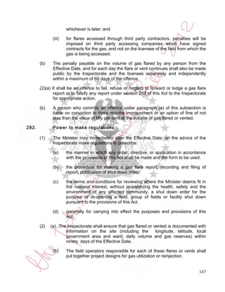 whichever is later; and

              (iii)   for flares accessed through third party contractors, penalties will be
                      imposed on third party accessing companies which have signed
                      contracts for the gas, and not on the licensee of the field from which the
                      gas is being accessed.

       (b)    The penalty payable on the volume of gas flared by any person from the
              Effective Date, and for each day the flare or vent continues shall also be made
              public by the Inspectorate and the licensee separately and independently
              within a maximum of 60 days of the offence.

       (2)(a) It shall be an offence to fail, refuse or neglect to forward or lodge a gas flare
               report or to falsify any report under section 257 of this Act to the Inspectorate
               for appropriate action.

       (b)    A person who commits an offence under paragraph (a) of this subsection is
              liable on conviction to three months imprisonment or an option of fine of not
              less than the value of fifty per cent of the volume of gas flared or vented.

282.          Power to make regulations

       (1)    The Minister may immediately after the Effective Date, on the advice of the
              Inspectorate make regulations to prescribe:

              (a)     the manner in which any order, directive, or application in accordance
                      with the provisions of this Act shall be made and the form to be used.

              (b)     the procedure for making a gas flare report, recording and filing of
                      report, publication of shut down order;

              (c)     the terms and conditions for reviewing where the Minister deems fit in
                      the national interest, without jeopardizing the health, safety and the
                      environment of any affected community, a shut down order for the
                      purpose of re-opening a field, group of fields or facility shut down
                      pursuant to the provisions of this Act.

              (d)     generally for carrying into effect the purposes and provisions of this
                      Act.

       (2)   (a) The Inspectorate shall ensure that gas flared or vented is documented with
                    information on the site (including the         longitude, latitude, local
                    government area and ward, daily volume and gas reserves) within
                    ninety days of the Effective Date.

              (b)     The field operators responsible for each of these flares or vents shall
                      put together project designs for gas utilization or reinjection.


                                                                                            147
 