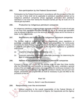 285.         Non-participation by the Federal Government

       Participation by the Federal Government in accordance with the provisions of this Act
       or any law in force shall not be applicable to petroleum operations carried out by
       indigenous petroleum companies whose aggregate production from petroleum
       operations is not more than twenty-five thousand barrels per day of crude oil or its
       natural gas equivalent.

286.         Production by indigenous petroleum companies

       An indigenous petroleum company whose aggregate production of crude oil and gas
       is not more than twenty-five thousand barrels per day or its natural gas equivalent
       may be allowed to produce up to the technical allowable output set for the licence or
       lease, by the Inspectorate.

287.         Regulations and Guidelines for indigenous petroleum companies

       The Minister shall, in consultation with the Inspectorate, issue regulations or
       guidelines prescribing clearly defined targets and programmes for continuously
       increasing the level of indigenous participation in the Nigerian petroleum industry and
       to generally give effect to the provisions of this Act which regulations or guidelines
       shall include:

       (a)   targets for indigenous petroleum reserves; and

       (b)   production personnel content and measurable parameters for determining the
             level of indigenous participation.

288.         Review of participation of indigenous petroleum companies

       Pursuant to section 287 of this Act, the Minister shall not later than three months
       after the Effective Date and thereafter at intervals of two years, undertake a general
       review of the set targets, parameters and programmes for continuous increase in the
       level of indigenous participation in the Nigerian petroleum industry and set such new
       targets, parameters and programmes as shall be necessary to give full effect to the
       provisions of this Act.


                                          P ART VII

                           H EALTH , S AFETY   AND   E NVIRONMENT

289.     Responsibility over the environment

       (1)   Without prejudice to the overall responsibility of the Federal Ministry of
             Environment for the environment of Nigeria, the Inspectorate and the Agency



                                                                                          149
 