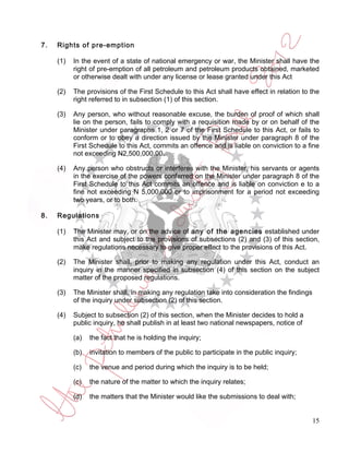 7.   Rights of pre-emption

     (1)   In the event of a state of national emergency or war, the Minister shall have the
           right of pre-emption of all petroleum and petroleum products obtained, marketed
           or otherwise dealt with under any license or lease granted under this Act

     (2)   The provisions of the First Schedule to this Act shall have effect in relation to the
           right referred to in subsection (1) of this section.

     (3)   Any person, who without reasonable excuse, the burden of proof of which shall
           lie on the person, fails to comply with a requisition made by or on behalf of the
           Minister under paragraphs 1, 2 or 7 of the First Schedule to this Act, or fails to
           conform or to obey a direction issued by the Minister under paragraph 8 of the
           First Schedule to this Act, commits an offence and is liable on conviction to a fine
           not exceeding N2,500,000.00.

     (4)   Any person who obstructs or interferes with the Minister, his servants or agents
           in the exercise of the powers conferred on the Minister under paragraph 8 of the
           First Schedule to this Act commits an offence and is liable on conviction e to a
           fine not exceeding N 5,000,000 or to imprisonment for a period not exceeding
           two years, or to both.

8.   Regulations

     (1)   The Minister may, or on the advice of any of the agencies established under
           this Act and subject to the provisions of subsections (2) and (3) of this section,
           make regulations necessary to give proper effect to the provisions of this Act.

     (2)   The Minister shall, prior to making any regulation under this Act, conduct an
           inquiry in the manner specified in subsection (4) of this section on the subject
           matter of the proposed regulations.

     (3)   The Minister shall, in making any regulation take into consideration the findings
           of the inquiry under subsection (2) of this section.

     (4)   Subject to subsection (2) of this section, when the Minister decides to hold a
           public inquiry, he shall publish in at least two national newspapers, notice of

           (a)   the fact that he is holding the inquiry;

           (b)   invitation to members of the public to participate in the public inquiry;

           (c)   the venue and period during which the inquiry is to be held;

           (c)   the nature of the matter to which the inquiry relates;

           (d)   the matters that the Minister would like the submissions to deal with;


                                                                                               15
 