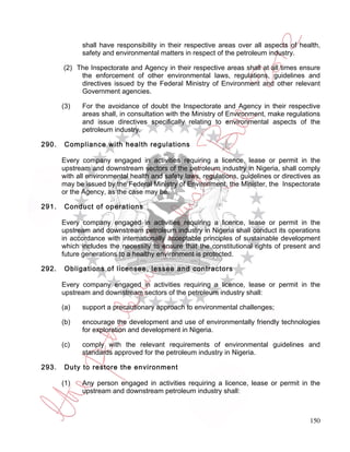 shall have responsibility in their respective areas over all aspects of health,
             safety and environmental matters in respect of the petroleum industry.

       (2) The Inspectorate and Agency in their respective areas shall at all times ensure
            the enforcement of other environmental laws, regulations, guidelines and
            directives issued by the Federal Ministry of Environment and other relevant
            Government agencies.

       (3)   For the avoidance of doubt the Inspectorate and Agency in their respective
             areas shall, in consultation with the Ministry of Environment, make regulations
             and issue directives specifically relating to environmental aspects of the
             petroleum industry.

290.   Compliance with health regulations

       Every company engaged in activities requiring a licence, lease or permit in the
       upstream and downstream sectors of the petroleum industry in Nigeria, shall comply
       with all environmental health and safety laws, regulations, guidelines or directives as
       may be issued by the Federal Ministry of Environment, the Minister, the Inspectorate
       or the Agency, as the case may be.

291.   Conduct of operations

       Every company engaged in activities requiring a licence, lease or permit in the
       upstream and downstream petroleum industry in Nigeria shall conduct its operations
       in accordance with internationally acceptable principles of sustainable development
       which includes the necessity to ensure that the constitutional rights of present and
       future generations to a healthy environment is protected.

292.   Obligations of licensee, lessee and contractors

       Every company engaged in activities requiring a licence, lease or permit in the
       upstream and downstream sectors of the petroleum industry shall:

       (a)   support a precautionary approach to environmental challenges;

       (b)   encourage the development and use of environmentally friendly technologies
             for exploration and development in Nigeria.

       (c)   comply with the relevant requirements of environmental guidelines and
             standards approved for the petroleum industry in Nigeria.

293.   Duty to restore the environment

       (1)   Any person engaged in activities requiring a licence, lease or permit in the
             upstream and downstream petroleum industry shall:



                                                                                          150
 
