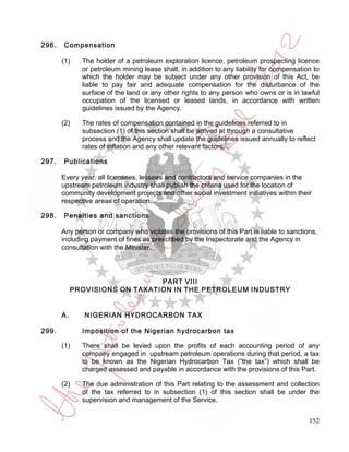 296.   Compensation

       (1)    The holder of a petroleum exploration licence, petroleum prospecting licence
              or petroleum mining lease shall, in addition to any liability for compensation to
              which the holder may be subject under any other provision of this Act, be
              liable to pay fair and adequate compensation for the disturbance of the
              surface of the land or any other rights to any person who owns or is in lawful
              occupation of the licensed or leased lands, in accordance with written
              guidelines issued by the Agency.

       (2)    The rates of compensation contained in the guidelines referred to in
              subsection (1) of this section shall be arrived at through a consultative
              process and the Agency shall update the guidelines issued annually to reflect
              rates of inflation and any other relevant factors.

297.   Publications

       Every year, all licensees, lessees and contractors and service companies in the
       upstream petroleum industry shall publish the criteria used for the location of
       community development projects and other social investment initiatives within their
       respective areas of operation.

298.   Penalties and sanctions

       Any person or company who violates the provisions of this Part is liable to sanctions,
       including payment of fines as prescribed by the Inspectorate and the Agency in
       consultation with the Minister.




                                PART VIII
            PROVISIONS ON TAXATION IN THE PETROLEUM INDUSTRY


       A.      NIGERIAN HYDROCARBON TAX

299.          Imposition of the Nigerian hydrocarbon tax

       (1)    There shall be levied upon the profits of each accounting period of any
              company engaged in upstream petroleum operations during that period, a tax
              to be known as the Nigerian Hydrocarbon Tax (”the tax”) which shall be
              charged assessed and payable in accordance with the provisions of this Part.

       (2)    The due administration of this Part relating to the assessment and collection
              of the tax referred to in subsection (1) of this section shall be under the
              supervision and management of the Service.


                                                                                           152
 