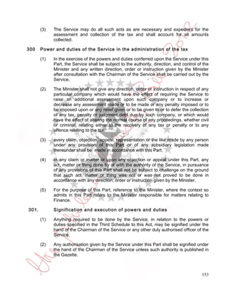 (3)   The Service may do all such acts as are necessary and expedient for the
             assessment and collection of the tax and shall account for all amounts
             collected.

300    Power and duties of the Service in the administration of the tax

       (1)   In the exercise of the powers and duties conferred upon the Service under this
             Part, the Service shall be subject to the authority, direction, and control of the
             Minister and any written direction, order or instruction given by the Minister
             after consultation with the Chairman of the Service shall be carried out by the
             Service.

       (2)   The Minister shall not give any direction, order or instruction in respect of any
             particular company which would have the effect of requiring the Service to
             raise an additional assessment upon such company or to increase or
             decrease any assessment made or to be made or any penalty imposed or to
             be imposed upon or any relief given or to be given to or to defer the collection
             of any tax, penalty or judgment debt due by such company, or which would
             have the effect of altering the normal course of any proceedings, whether civil
             or criminal, relating either to the recovery of any tax or penalty or to any
             offence relating to the tax.

       (3)   every claim, objection, appeal, representation or the like made by any person
             under any provision of this Part or of any subsidiary legislation made
             thereunder shall be made in accordance with this Part;

       (4)   In any claim or matter or upon any objection or appeal under this Part, any
             act, matter or thing done by or with the authority of the Service, in pursuance
             of any provisions of this Part shall not be subject to challenge on the ground
             that such act, matter or thing was not or was not proved to be done in
             accordance with any direction, order or instruction given by the Minister.

       (5)   For the purpose of this Part, reference to the Minister, where the context so
             admits in this Part refers to the Minister responsible for matters relating to
             Finance.

301.         Signification and execution of powers and duties

       (1)   Anything required to be done by the Service, in relation to the powers or
             duties specified in the Third Schedule to this Act, may be signified under the
             hand of the Chairman of the Service or any other duly authorised officer of the
             Service.

       (2)   Any authorisation given by the Service under this Part shall be signified under
             the hand of the Chairman of the Service unless such authority is published in
             the Gazette.



                                                                                           153
 