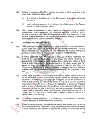 (3)   Subject to subsection (1) of this section, any notice or other document to be
             given under this Part shall be valid if -

             (a)    it is signed by the Chairman of the Service or by any person authorised
                    by him; or

             (b)    such notice or document is printed and the official name of the Service
                    is duly printed or stamped thereon.

       (4)   Every notice, authorisation or other document purporting to be a notice,
             authorisation or other document duly given and signified, notified or bearing
             the official name of the Service, in accordance with the provisions of this
             section, shall be deemed to be so given and signified, notified or otherwise
             without further proof, until the contrary is shown.

302.         Confidentiality requirements

       (1)   Every person having any official duty or being employed in the administration
             of this Part shall treat and deal with all documents, information, returns,
             assessment lists and copies of such lists relating to the income, chargeable
             profits and related items of any company, as secret and confidential.

       (2)   A person appointed under or employed to carry out functions under this Part
             shall not be required to produce in any court, any return, document or
             assessment, or to divulge or communicate to any court any matter or thing
             coming under his notice in the performance of his duties under this Part
             except as may be necessary for the purpose of carrying into effect the
             provisions of this Part, or in order to institute a prosecution, or in the course of
             a prosecution for any offence committed in relation to the provisions of this
             Part.

       (3)   Where under any law in force in any territory outside Nigeria provision is made
             for the allowance of relief from income tax and similar tax in respect of the
             payment of income tax and similar tax in Nigeria or for the exemption of
             income from income tax and similar taxes in respect of income subject to
             income tax and similar taxes in Nigeria, the obligation as to secrecy imposed
             by this section shall not prevent the disclosure to the authorised officers of the
             government in that territory of such facts as may be necessary to enable the
             proper relief or exemption to be given in cases where relief or exemption is
             claimed from income tax and similar taxes in Nigeria or from income tax and
             similar taxes in that territory.

       (4)   For the purposes of subsection (3) of this section, tax (as defined in this Part)
             shall be regarded as a tax similar to an income tax.

       (5)   Notwithstanding anything contained in this section, the Service may permit the
             Auditor-General of the Federation or any officer duly authorised in that behalf
             to have access to any records or documents as may be necessary for the

                                                                                             154
 