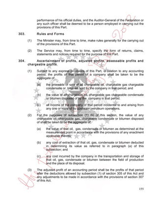 performance of his official duties, and the Auditor-General of the Federation or
             any such officer shall be deemed to be a person employed in carrying out the
             provisions of this Part.

303.         Rules and Forms

       (1)   The Minister may, from time to time, make rules generally for the carrying out
             of the provisions of this Part.

       (2)   The Service may, from time to time, specify the form of returns, claims,
             statements and notices required for the purpose of this Part.

304.        Ascertainment of profits, adjusted profits, assessable profits and
       chargeable profits.

       (1)   Subject to any express provisions of this Part, in relation to any accounting
             period, the profits of that period of a company shall be taken to be the
             aggregate of:

             (a)   the proceeds of sale of all chargeable oil, chargeable gas chargeable
                   condensate or bitumen sold by the company in that period; and

             (b)   the value of all chargeable oil, chargeable gas chargeable condensate
                   or bitumen disposed of by the company in that period.

             (c)   all income of the company of that period incidental to and arising from
                   any one or more of its upstream petroleum operations.

       (2)   For the purposes of subsection (1) (b) of this section, the value of any
             chargeable oil, chargeable gas, chargeable condensate or bitumen disposed
             of shall be taken to be the aggregate of:

             (a)   the value of that oil, gas, condensate or bitumen as determined at the
                   measurement point in accordance with the provisions of any enactment
                   applicable thereto;

             (b)   any cost of extraction of that oil, gas, condensate or bitumen deducted
                   in determining its value as referred to in paragraph (a) of this
                   subsection; and

             (c)   any cost incurred by the company in the transportation and storage of
                   that oil, gas, condensate or bitumen between the field of production
                   and the place of its disposal.

       (3)   The adjusted profit of an accounting period shall be the profits of that period
             after the deductions allowed by subsection (1) of section 305 of this Act and
             any adjustments to be made in accordance with the provisions of section 307
             of this Act.

                                                                                         155
 