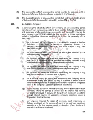 (4)   The assessable profit of an accounting period shall be the adjusted profit of
             that period after any deduction allowed by section 312 of this Act.

       (5)   The chargeable profits of an accounting period shall be the assessable profits
             of that period after the deduction allowed by section 312 of this Act.

305.         Deductions Allowed

       (1)   In computing the adjusted profit of any company for any accounting period
             from its upstream petroleum operations, there shall be deducted all outgoings
             and expenses wholly, exclusively, necessarily and reasonably incurred by
             such company, during that period for the purpose of those operations,
             including but without otherwise expanding or limiting, the generality of the
             foregoing:

             (a)   rents incurred by the company for that period in respect of land or
                   buildings occupied under a petroleum prospecting license or a
                   petroleum mining lease for disturbance of surface rights or any other
                   like disturbances;

             (b)   all non-productive rents, the liability for which was incurred by the
                   company during that period;

             (c)   all royalties, the liability for which was incurred by the company during
                   that period in respect of natural gas sold and actually delivered to any
                   customer or disposed of in any other commercial manner;

             (d)   all royalties, the liability for which was incurred by the company during
                   that period in respect of crude oil or condensate won in Nigeria;

             (e)   all royalties, the liability for which was incurred by the company during
                   that period in respect of bitumen won in Nigeria;

             (f)   all sums the liability for which was incurred by the company to the
                   Government during that period by way of customs or excise duty or
                   other like charges levied in respect of machinery, equipment and goods
                   used in the company’s upstream petroleum operations;

             (g)   sums incurred by way of interest upon any money borrowed by such
                   company, where the Service is satisfied that the interest was payable
                   on capital employed in carrying on its upstream petroleum operations
                   except interest incurred in upstream petroleum operations under a
                   Production Sharing Contract

             (h)   any expense incurred for repair of premises, plant, machinery, or
                   fixtures employed for the purpose of carrying on upstream petroleum
                   operations or for the renewal, repair or alteration of any implement,
                   utensils or articles so employed;

                                                                                        156
 