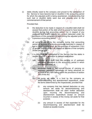 (i)   debts directly owed to the company and proved to the satisfaction of
      the Service to have become bad or doubtful in the accounting period
      for which the adjusted profit is being ascertained, notwithstanding that
      such bad or doubtful debts were due and payable prior to the
      commencement of that period:

      Provided that-

      (i)     the deduction to be made in respect of a doubtful debt shall not
              exceed that portion of the debt which is proved to have become
              doubtful during that accounting period, nor in respect of any
              particular debt shall it include any amount deducted under the
              provisions of this paragraph in determining the adjusted profit of
              a previous accounting period;

      (ii)    all sums recovered by the company during that accounting
              period on account of amounts previously deducted in respect of
              bad or doubtful debts shall, for the purposes of subsection (1)(c)
              of section 304 of this Act, be treated as income of that company
              of that period; and

      (iii)   it is proved to the satisfaction of the Service that the debts in
              respect of which a deduction is claimed were either-

              (aa)   included as a profit from the carrying on of upstream
                     petroleum operations in the accounting period in which
                     they were incurred; or

              (ab)   advances made in the normal course of carrying on
                     upstream petroleum operations not being advances on
                     account of any item falling within the provisions of section
                     306 of this Act;

              (ac)   All sums set aside, in a fund by the company as
                     decommissioning and abandonment expenditure, under
                     the terms determined by the Inspectorate, provided that:

                     (i)    any company that has claimed deduction on any
                            amount set aside for decommissioning and
                            abandonment shall not claim further deduction
                            upon incurring the decommissioning and
                            abandonment expenditure except on amount
                            incurred in excess of the money set aside for that
                            purpose;

                     (ii)   any amount in excess of that expended for the
                            decommissioning and abandonment shall be
                            treated as taxable income.

                                                                             157
 