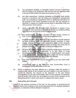 (j)    any expenditure (tangible or intangible) directly incurred in connection
                    with the drilling of an exploration well and the next two appraisal wells
                    in the same field whether the wells are productive or not;

             (k)    any other expenditure, including intangible and tangible costs directly
                    incurred in connection with the drilling and appraisal of development
                    wells, but excluding an expenditure which is qualifying expenditure for
                    the purpose of the Fourth Schedule to this Act, and any expense or
                    deduction in respect of a liability incurred which is deductible under any
                    other provision of this section;

             (l)    where a deduction may be given under this section in respect of any
                    expenditure, that expenditure shall not be treated as qualifying drilling
                    expenditure for the purpose of the Fourth Schedule.

             (m)    any contribution to a pension, provident or other society, scheme or
                    fund in line with the provisions of the Pensions Reform Act:

                    Provided that any sum received by or the value of any benefit obtained
                    by such company, from any approved pension, provident or other
                    society, scheme, or fund, in any accounting period of that company
                    shall, for the purposes of subsection (1)(c) of section 304 of this Act, be
                    treated as income of that company of that accounting period;

             (n)    all sums, the liability of which was incurred by the company during that
                    period to the Federal Government, or to any State or Local
                    Government Council in Nigeria by way of duty, customs and excise
                    duties, stamp duties, education tax, taxes (other than the tax imposed
                    by this Act) or any other rate, fee or other like charges;

             (o)    such other deductions as may be prescribed by any rule made under
                    this Act.

             (p)    contributions made to the Petroleum Host Communities Fund in
                    accordance with the provisions of this Act.

       (2)   Where a deduction has been allowed for a company under this section in
             respect of any liability of the company and such liability or any part thereof is
             waived or released, the amount of the deduction or the part thereof
             corresponding to such part of the liability shall, for the purposes of subsection
             (1)(c) of section 304 of this Act, be treated as income of the company for its
             accounting period in which such waiver or release was made or given.

306.         Deductions Not Allowed

       Subject to the express provisions of this Act, for the purpose of ascertaining the
       adjusted profit of any company of any accounting period from its upstream petroleum
       operations, no deduction shall be allowed in respect of -

                                                                                           158
 
