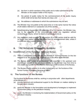 (e)    the form in which members of the public are to make submissions to the
                   Minister on the subject matter of the inquiry;

            (f)    the period of public notice for the commencement of the public inquiry
                   which shall not be less than twenty-one days; and

            (g)    the address or addresses to which the submissions may be sent.

      (5)   The Minister may not publish at the same time or in the same manner the notice
            of all matters referred to in subsection (4) of this section.

      (6)   Notwithstanding the provision of subsection (2) of this section, the Minister may,
            due to the exigency of the circumstances, make any regulation without
            conducting an inquiry, where he deems it necessary to do so.

      (7)   Any regulation made pursuant to sub-section (6) of this section shall be valid for
            no longer than twelve months with effect from its commencement date, unless it
            is confirmed after a public inquiry.



      B.          PETROLEUM TECHNICAL BUREAU
9.    Establishment of the Petroleum Technical Bureau

      (1)   There is established under this Act, the Petroleum Technical Bureau (in this Act
            referred to as "the Bureau") as a special unit in the office of the Minister.

      (2) The Bureau shall consist of professionals with expertise in the upstream and
          downstream sectors of the petroleum industry as the Minister may from time to
          time deem appropriate for the effective discharge of the functions of the Bureau.

      (3)   The Bureau shall in addition to its other duties, carry out the functions of the
            former Frontier Exploration Services of NNPC

10.     The functions of the Bureau

      The functions of the Bureau shall be, working in conjunction with other departments
      of the Ministry to -
      (a) provide technical and professional support to the Minister on matters relating to
            the petroleum industry;

      (b)   assist the Minister in the formulation and development of strategies to implement
            Government policy on the petroleum industry;

      (c)   assist the Minister in monitoring the implementation of Government policy on the
            petroleum industry;

                                                                                               16
 
