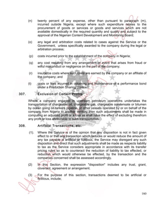 (n)    twenty percent of any expense, other than pursuant to paragraph (m),
              incurred outside Nigeria, except where such expenditure relates to the
              procurement of goods or services or goods and services which are not
              available domestically in the required quantity and quality and subject to the
              approval of the Nigerian Content Development and Monitoring Board;

       (o)    any legal and arbitration costs related to cases against the Service or the
              Government, unless specifically awarded to the company during the legal or
              arbitration process;

       (p)    costs incurred prior to the establishment of the company in Nigeria;

       (q)    any cost resulting from any arrangement or event that arises from fraud or
              wilful misconduct or negligence on the part of the company;

       (r)    insurance costs where such costs are earned by the company or an affiliate of
              the company; and

       (t)    costs or fees incurred in obtaining and maintenance of a performance bond
              under a Production Sharing Contract.

307.          Exclusion of Certain Profits

       Where a company engaged in upstream petroleum operations undertakes the
       transportation of chargeable oil, chargeable gas, chargeable condensate or bitumen
       by ocean going oil-tankers pipeline, or other vessels operated by or on behalf of the
       company from Nigeria to another territory then such adjustments shall be made in
       computing an adjusted profit or a loss as shall have the effect of excluding therefrom
       any profit or loss attributable to such transportation.

308.          Artificial Transactions, etc.

       (1).   Where the Service is of the opinion that any disposition is not in fact given
              effect to or that any transaction which reduces or would reduce the amount of
              any tax payable is artificial or fictitious, the Service may disregard any such
              disposition and direct that such adjustments shall be made as respects liability
              to tax as the Service considers appropriate in accordance with its transfer
              pricing rules so as to counteract the reduction of liability to tax effected, or
              reduction which would otherwise be effected, by the transaction and the
              companies concerned shall be assessed accordingly.

       (2)    In this Section, the expression "disposition" includes any trust, grant,
              covenant, agreement or arrangement.

       (3)    For the purpose of this section, transactions deemed to be artificial or
              fictitious, include;



                                                                                          160
 