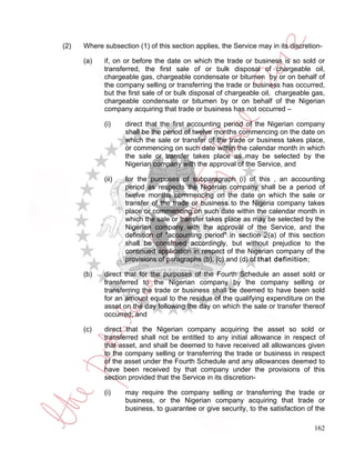 (2)   Where subsection (1) of this section applies, the Service may in its discretion-

      (a)   if, on or before the date on which the trade or business is so sold or
            transferred, the first sale of or bulk disposal of chargeable oil,
            chargeable gas, chargeable condensate or bitumen by or on behalf of
            the company selling or transferring the trade or business has occurred,
            but the first sale of or bulk disposal of chargeable oil, chargeable gas,
            chargeable condensate or bitumen by or on behalf of the Nigerian
            company acquiring that trade or business has not occurred –

             (i)    direct that the first accounting period of the Nigerian company
                    shall be the period of twelve months commencing on the date on
                    which the sale or transfer of the trade or business takes place,
                    or commencing on such date within the calendar month in which
                    the sale or transfer takes place as may be selected by the
                    Nigerian company with the approval of the Service, and

             (ii)   for the purposes of subparagraph (i) of this , an accounting
                    period as respects the Nigerian company shall be a period of
                    twelve months commencing on the date on which the sale or
                    transfer of the trade or business to the Nigeria company takes
                    place or commencing on such date within the calendar month in
                    which the sale or transfer takes place as may be selected by the
                    Nigerian company with the approval of the Service, and the
                    definition of "accounting period" in section 2(a) of this section
                    shall be construed accordingly, but without prejudice to the
                    continued application in respect of the Nigerian company of the
                    provisions of paragraphs (b), (c) and (d) of that definition;

      (b)    direct that for the purposes of the Fourth Schedule an asset sold or
             transferred to the Nigerian company by the company selling or
             transferring the trade or business shall be deemed to have been sold
             for an amount equal to the residue of the qualifying expenditure on the
             asset on the day following the day on which the sale or transfer thereof
             occurred; and

      (c)    direct that the Nigerian company acquiring the asset so sold or
             transferred shall not be entitled to any initial allowance in respect of
             that asset, and shall be deemed to have received all allowances given
             to the company selling or transferring the trade or business in respect
             of the asset under the Fourth Schedule and any allowances deemed to
             have been received by that company under the provisions of this
             section provided that the Service in its discretion-

             (i)    may require the company selling or transferring the trade or
                    business, or the Nigerian company acquiring that trade or
                    business, to guarantee or give security, to the satisfaction of the

                                                                                   162
 