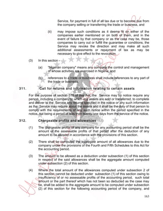 Service, for payment in full of all tax due or to become due from
                            the company selling or transferring the trade or business, and

                    (ii)    may impose such conditions as it deems fit on either of the
                            companies earlier mentioned or on both of them, and in the
                            event of failure by that company or as the case may be, those
                            companies to carry out or fulfill the guarantee or conditions, the
                            Service may revoke the direction and may make all such
                            additional assessments or repayment of tax as may be
                            necessary to give effect to the revocation.

       (3)   In this section -

             (a)    "Nigerian company" means any company the control and management
                    of whose activities are exercised in Nigeria; and

             (b)    references to a trade or business shall include references to any part of
                    the trade or business.

311.          Call for returns and information relating to certain assets

       For the purpose of section 310 of this Act, the Service may by notice require any
       person, including a company to which any assets are sold or transferred, to complete
       and deliver to the Service any returns specified in the notice or any such information
       as the Service may require about the assets and it shall be the duty of that person to
       comply with the requirements of any such notice within the period specified in the
       notice, not being a period of less than twenty-one days from the service of the notice.

312.         Chargeable profits and allowances

       (1)   The chargeable profits of any company for any accounting period shall be the
             amount of the assessable profits of that period after the deduction of any
             amount to be allowed in accordance with the provisions of this section.

       (2)   There shall be computed the aggregate amount of all allowances due to the
             company under the provisions of the Fourth and Fifth Schedules to this Act for
             the accounting period.

       (3)   The amount to be allowed as a deduction under subsection (1) of this section
             in respect of the said allowances shall be the aggregate amount computed
             under subsection (2) of this section.

       (4)   Where the total amount of the allowances computed under subsection 2 of
             this section cannot be deducted under subsection (1) of this section owing to
             insufficiency of or no assessable profits of the accounting period, such total
             amount or the part thereof which has not been so deducted as the case may
             be, shall be added to the aggregate amount to be computed under subsection
             (2) of this section for the following accounting period of the company, and

                                                                                          163
 