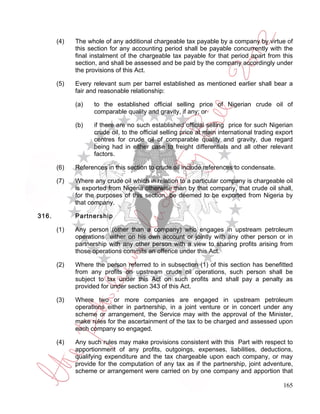 (4)   The whole of any additional chargeable tax payable by a company by virtue of
             this section for any accounting period shall be payable concurrently with the
             final instalment of the chargeable tax payable for that period apart from this
             section, and shall be assessed and be paid by the company accordingly under
             the provisions of this Act.

       (5)   Every relevant sum per barrel established as mentioned earlier shall bear a
             fair and reasonable relationship:

             (a)   to the established official selling price of Nigerian crude oil of
                   comparable quality and gravity, if any; or

             (b)   if there are no such established official selling price for such Nigerian
                   crude oil, to the official selling price at main international trading export
                   centres for crude oil of comparable quality and gravity, due regard
                   being had in either case to freight differentials and all other relevant
                   factors.

       (6)   References in this section to crude oil include references to condensate.

       (7)   Where any crude oil which in relation to a particular company is chargeable oil
             is exported from Nigeria otherwise than by that company, that crude oil shall,
             for the purposes of this section, be deemed to be exported from Nigeria by
             that company.

316.         Partnership

       (1)   Any person (other than a company) who engages in upstream petroleum
             operations either on his own account or jointly with any other person or in
             partnership with any other person with a view to sharing profits arising from
             those operations commits an offence under this Act.

       (2)   Where the person referred to in subsection (1) of this section has benefitted
             from any profits on upstream crude oil operations, such person shall be
             subject to tax under this Act on such profits and shall pay a penalty as
             provided for under section 343 of this Act.

       (3)   Where two or more companies are engaged in upstream petroleum
             operations either in partnership, in a joint venture or in concert under any
             scheme or arrangement, the Service may with the approval of the Minister,
             make rules for the ascertainment of the tax to be charged and assessed upon
             each company so engaged.

       (4)   Any such rules may make provisions consistent with this Part with respect to
             apportionment of any profits, outgoings, expenses, liabilities, deductions,
             qualifying expenditure and the tax chargeable upon each company, or may
             provide for the computation of any tax as if the partnership, joint adventure,
             scheme or arrangement were carried on by one company and apportion that

                                                                                            165
 