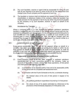 (2)   Any such liquidator, receiver or agent shall be answerable for doing all such
             acts as are required to be done by virtue of this Act for the assessment and
             charge to tax of such company and for payment of such tax.

       (3)   The liquidator or receiver shall not distribute any assets of the company to the
             shareholders or debenture holders of the company unless he liquidator has
             made provision for the payment in full of any tax which may be found payable
             by the company or by such liquidator, receiver or agent on behalf of the
             company.

320.         Avoidance by Transfer

       Where a company which is or was engaged in upstream petroleum operations
       transfers a substantial part of its assets to any person without having paid any tax,
       assessed or chargeable upon the company, for any accounting period ending prior to
       such transfer and in the opinion of the Service, a reason for such transfer by the
       company was to avoid payment of the tax, then, that tax as charged upon the
       company may be sued for and recovered from that person in a manner similar to a
       suit for any other tax under section 340 of this Act.

321.         Indemnification of representative

       Every person answerable under this Act for the payment of tax on behalf of a
       company may retain out of any money in or coming to his hands or within his de
       facto control on behalf of such company so much of such monies as shall be
       sufficient to pay such tax, and shall be indemnified against any person whatsoever
       for all payments made by him in accordance with the provisions of this Act.

322.         Preparation and delivery of accounts and particulars

       (1)   Every company which is or has been engaged in upstream petroleum
             operations shall for each accounting period of the company, make up
             accounts of its profits or losses, arising from those operations, of that period
             and shall prepare the following particulars -

             (a)    a computation of its adjusted profit or loss and of its assessable profits
                    of that period with its completed self assessment form.

             (b)    in connection with the Fourth Schedule to this Act, a schedule showing-

                    (i)     the residual value at the end of that period in respect of its
                            assets;

                    (ii)    all qualifying petroleum expenditure incurred by it in that period;

                    (iii)   the values of any of its assets (estimated by references to the
                            provisions of that Schedule) disposed of in that period; and


                                                                                            167
 