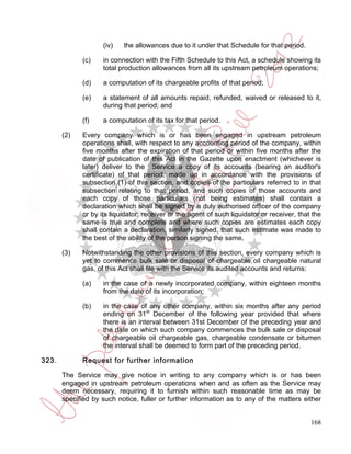 (iv)   the allowances due to it under that Schedule for that period.

             (c)    in connection with the Fifth Schedule to this Act, a schedule showing its
                    total production allowances from all its upstream petroleum operations;

             (d)    a computation of its chargeable profits of that period;

             (e)    a statement of all amounts repaid, refunded, waived or released to it,
                    during that period; and

             (f)    a computation of its tax for that period.

       (2)   Every company which is or has been engaged in upstream petroleum
             operations shall, with respect to any accounting period of the company, within
             five months after the expiration of that period or within five months after the
             date of publication of this Act in the Gazette upon enactment (whichever is
             later) deliver to the Service a copy of its accounts (bearing an auditor's
             certificate) of that period, made up in accordance with the provisions of
             subsection (1) of this section, and copies of the particulars referred to in that
             subsection relating to that period, and such copies of those accounts and
             each copy of those particulars (not being estimates) shall contain a
             declaration which shall be signed by a duly authorised officer of the company
             or by its liquidator, receiver or the agent of such liquidator or receiver, that the
             same is true and complete and where such copies are estimates each copy
             shall contain a declaration, similarly signed, that such estimate was made to
             the best of the ability of the person signing the same.

       (3)   Notwithstanding the other provisions of this section, every company which is
             yet to commence bulk sale or disposal of chargeable oil chargeable natural
             gas, of this Act shall file with the Service its audited accounts and returns:

             (a)    in the case of a newly incorporated company, within eighteen months
                    from the date of its incorporation;

             (b)    in the case of any other company, within six months after any period
                    ending on 31st December of the following year provided that where
                    there is an interval between 31st December of the preceding year and
                    the date on which such company commences the bulk sale or disposal
                    of chargeable oil chargeable gas, chargeable condensate or bitumen
                    the interval shall be deemed to form part of the preceding period.

323.         Request for further information

       The Service may give notice in writing to any company which is or has been
       engaged in upstream petroleum operations when and as often as the Service may
       deem necessary, requiring it to furnish within such reasonable time as may be
       specified by such notice, fuller or further information as to any of the matters either


                                                                                             168
 