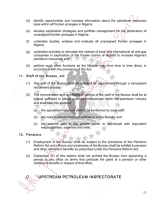 (d)   identify opportunities and increase information about the petroleum resources
          base within all frontier acreages in Nigeria;

    (e)   develop exploration strategies and portfolio management for the exploration of
          unassigned frontier acreages in Nigeria;

    (f)   undertake studies, analyse and evaluate all unassigned frontier acreages in
          Nigeria;

    (g)   undertake activities to stimulate the interest of local and international oil and gas
          companies in exploration of the frontier basins of Nigeria to increase Nigeria's
          petroleum resources; and

    (h)   perform such other functions as the Minister may from time to time direct, in
          accordance with the provisions of this Act.

11. Staff of the Bureau, etc

    (1)   The staff of the Bureau shall be selected for appointment through a transparent
          recruitment process.

    (2)   The remuneration and conditions of service of the staff of the Bureau shall be at
          a level sufficient to attract qualified professionals within the petroleum industry
          and shall take into account:

          (a)   the specialised nature of work to be performed by such staff;

          (b)   the need to ensure financial sufficiency of the Bureau; and

          (c)   the salaries paid in the private sector to individuals with equivalent
                responsibilities, expertise and skills.

12. Pensions

    (1)   Employment in the Bureau shall be subject to the provisions of the Pensions
          Reform Act and officers and employees of the Bureau shall be entitled to pension
          and other retirement benefits as prescribed under the Pensions Reform Act.

    (2)   Subsection (1) of this section shall not prohibit the Bureau from appointing a
          person to any office on terms that preclude the grant of a pension or other
          retirement benefits in respect of that office.



    C.          UPSTREAM PETROLEUM INSPECTORATE



                                                                                            17
 
