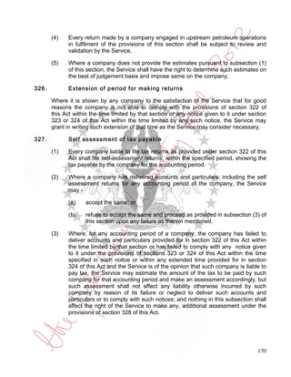 (4)    Every return made by a company engaged in upstream petroleum operations
              in fulfilment of the provisions of this section shall be subject to review and
              validation by the Service.

       (5)    Where a company does not provide the estimates pursuant to subsection (1)
              of this section, the Service shall have the right to determine such estimates on
              the best of judgement basis and impose same on the company.

326.          Extension of period for making returns

       Where it is shown by any company to the satisfaction of the Service that for good
       reasons the company is not able to comply with the provisions of section 322 of
       this Act within the time limited by that section or any notice given to it under section
       323 or 324 of this Act within the time limited by any such notice, the Service may
       grant in writing such extension of that time as the Service may consider necessary.

327.          Self assessment of tax payable

       (1)    Every company liable to file tax returns as provided under section 322 of this
              Act shall file self-assessment returns, within the specified period, showing the
              tax payable by the company for the accounting period.

       (2)    Where a company has delivered accounts and particulars, including the self
              assessment returns for any accounting period of the company, the Service
              may -

              (a)    accept the same; or

              (b)    refuse to accept the same and proceed as provided in subsection (3) of
                     this section upon any failure as therein mentioned.

       (3)    Where, for any accounting period of a company, the company has failed to
              deliver accounts and particulars provided for in section 322 of this Act within
              the time limited by that section or has failed to comply with any notice given
              to it under the provisions of sections 323 or 324 of this Act within the time
              specified in such notice or within any extended time provided for in section
              324 of this Act and the Service is of the opinion that such company is liable to
              pay tax, the Service may estimate the amount of the tax to be paid by such
              company for that accounting period and make an assessment accordingly, but
              such assessment shall not affect any liability otherwise incurred by such
              company by reason of its failure or neglect to deliver such accounts and
              particulars or to comply with such notices; and nothing in this subsection shall
              affect the right of the Service to make any, additional assessment under the
              provisions of section 328 of this Act.




                                                                                           170
 