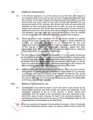 328.           Additional Assessments

       (1)     If the Service discovers or is of the opinion at any time that, with respect to
               any company liable to tax, that tax has not been charged and assessed upon
               the company or has been charged and assessed upon the company at a less
               amount than that which ought to have been charged and assessed for any
               accounting period of the company, the Service may within six years after the
               expiration of that accounting period and as often as may be necessary,
               assess such company with tax for that accounting period at such amount or
               additional amount as in the opinion of the Service ought to have been charged
               and assessed, and may make any consequential revision of the tax charged
               or to be charged for any subsequent accounting period of the company.

       (2)     Where a revision under subsection (1) of this section results in a greater
               amount of tax to be charged than has been charged or would otherwise be
               charged, an additional assessment, or an assessment for any such
               subsequent accounting period shall be made accordingly, and the provisions
               of this Act as to notice of assessment, objection, appeal and other
               proceedings under this Act shall apply to any such assessment or additional
               assessment and to the tax charged thereunder.

       (3).    For the purpose of computing under subsection (1) of this section the amount
               or the additional amount of tax for any accounting period of a company which
               ought to have been charged, all relevant facts consistent which subsection (3)
               of section 335of this Act shall be taken into account even though not known
               when any previous assessment or additional assessment on the company for
               that accounting period was being made or could have been made.

       (4)     Notwithstanding the other provisions of this section, where any form of fraud,
               wilful default or neglect has been committed by or on behalf of any company
               in connection with any tax imposed under this Act, the Service may, at any
               time and as often as may be necessary, assess the company on such amount
               as may be necessary for the purpose of recovering any loss of tax attributable
               to the fraud, wilful default or neglect.

329.           Making of assessments, etc.

       (1)     Assessments of tax shall be made in such form and in such manner as the
               Service shall authorise and shall contain the names and addresses of the
               companies assessed to tax or of the persons in whose names such
               companies (with the names of the companies) have been assessed to tax,
               and in the case of each company for each of its accounting periods, the
               particular accounting period and the amount of the chargeable profits of and
               assessable tax and chargeable tax for that period.

       (2)    When any assessment requires to be amended or revised, a form of amended
               or revised assessment shall be made in a manner similar to that in which the

                                                                                          171
 