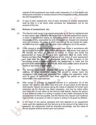 original of that assessment was made under subsection (1) of this section but
             showing the amended or revised amount of the chargeable profits, assessable
             tax and chargeable tax.

       (3)   A copy of each assessment, and of each amended or revised assessment
             shall be filed in a list which shall constitute the Assessment List for the
             purpose of this Act.

330.         Notices of assessment, etc.

       (1)   The Service shall cause to be served personally on or sent by registered post
             to each person who is liable to this tax but fails to file self-assessment returns,
             a notice of assessment stating its accounting period and the amount of its
             chargeable profits, assessable tax and chargeable tax charged and assessed
             upon the company, the place at which payment of the tax should be made,
             and informing such company of its rights under subsection (2) of this section.

       (2)   If any person in whose name an assessment was made in accordance with
             the provisions of this Part disputes the assessment, that person may apply to
             the Service, by notice of objection in writing, to review and revise the
             assessment so made on him and such application shall be made within
             twenty-one days from the date of service of the notice of such assessment
             and shall state the amount of chargeable profits of the company of the
             accounting period in respect of which the assessment is made and the
             amount of the assessable tax and the tax which such person claims should be
             stated on the notice of assessment.

       (3)   The Service, upon being satisfied that owing to absence from Nigeria,
             sickness or other reasonable cause, the person in whose name the
             assessment was made was prevented from making the application within
             such a period of twenty-one days shall, extend the period as may be
             reasonable in the circumstances.

       (4)   After receipt of a notice of objection referred to in subsection (2) of this
             section, the Service may within such time and at such place as the Service
             shall specify, require the person giving the notice of objection to furnish such
             particulars as the Service may deem necessary, and may by notice within
             such time and at such place as the Service shall specify, require any person
             to give evidence orally or in writing in respect of any matter necessary for the
             ascertainment of the tax payable, and the Service may require such evidence
             if given orally, to be given on oath or if given in writing, to be given by affidavit.

       (5)   In the event of any person assessed who had objected to an assessment
             made upon him agreeing with the Service as to the amount of tax liable to be
             assessed, the assessment shall be amended accordingly, and the notice of
             the tax payable shall be served upon such person.



                                                                                               172
 