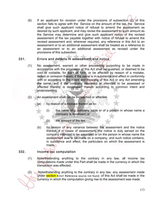 (6)   If an applicant for revision under the provisions of subsection (2) of this
             section fails to agree with the Service on the amount of the tax, the Service
             shall give such applicant notice of refusal to amend the assessment as
             desired by such applicant, and may revise the assessment to such amount as
             the Service may determine and give such applicant notice of the revised
             assessment of the tax payable together with notice of refusal to amend the
             revised assessment and, wherever required, any reference in this Act to an
             assessment or to an additional assessment shall be treated as a reference to
             an assessment or to an additional assessment as revised under the
             provisions of this subsection.

331.         Errors and defects in assessment and notice

       (1)   No assessment, warrant or other proceeding purporting to be made in
             accordance with the provisions of this Act shall be quashed, or deemed to be
             void or voidable, for want of form, or be affected by reason of a mistake,
             defect or omission therein, if the same is in substance and effect in conformity
             with or according to the intent and meaning of this Act or any Act amending
             the same, and if the company assessed or intended to be assessed or
             affected thereby is designated therein according to common intent and
             understanding.

       (2)   An assessment shall not be impeached or affected-

             (a)    by reason of a mistake therein as to-

                    (i)    the name of a company liable or of a person in whose name a
                           company is assessed; or

                    (ii)   the amount of the tax;

             (b)    by reason of any variance between the assessment and the notice
                    thereof, if in cases of assessment, the notice is duly served on the
                    company intended to be assessed or on the person in whose name the
                    assessment was to be made on a company, and such notice contains,
                    in substance and effect, the particulars on which the assessment is
                    made.

332.         Income tax computation

       (1)   Notwithstanding anything to the contrary in any law, all income tax
             computations made under this Part shall be made in the currency in which the
             transaction was effected.

       (2)    Notwithstanding anything to the contrary in any law, any assessment made
             under section Error! Reference source not found. of this Act shall be made in the
             currency in which the computation giving rise to the assessment was made.


                                                                                          173
 